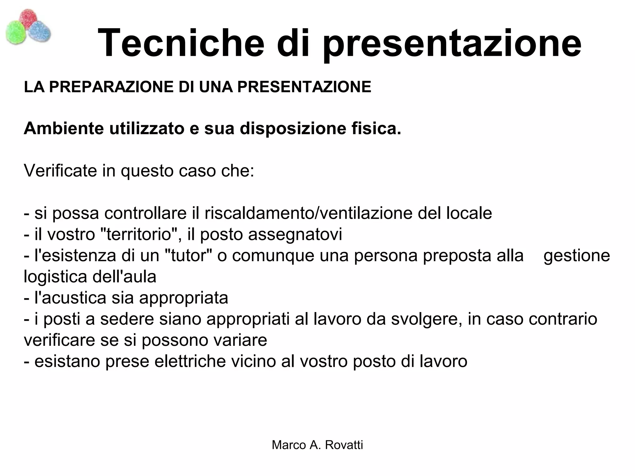 Tecniche di presentazione
LA PREPARAZIONE DI UNA PRESENTAZIONE

Ambiente utilizzato e sua disposizione fisica.

Verificate in questo caso che:

- si possa controllare il riscaldamento/ventilazione del locale
- il vostro "territorio", il posto assegnatovi
- l'esistenza di un "tutor" o comunque una persona preposta alla gestione
logistica dell'aula
- l'acustica sia appropriata
- i posti a sedere siano appropriati al lavoro da svolgere, in caso contrario
verificare se si possono variare
- esistano prese elettriche vicino al vostro posto di lavoro



                                 Marco A. Rovatti
 