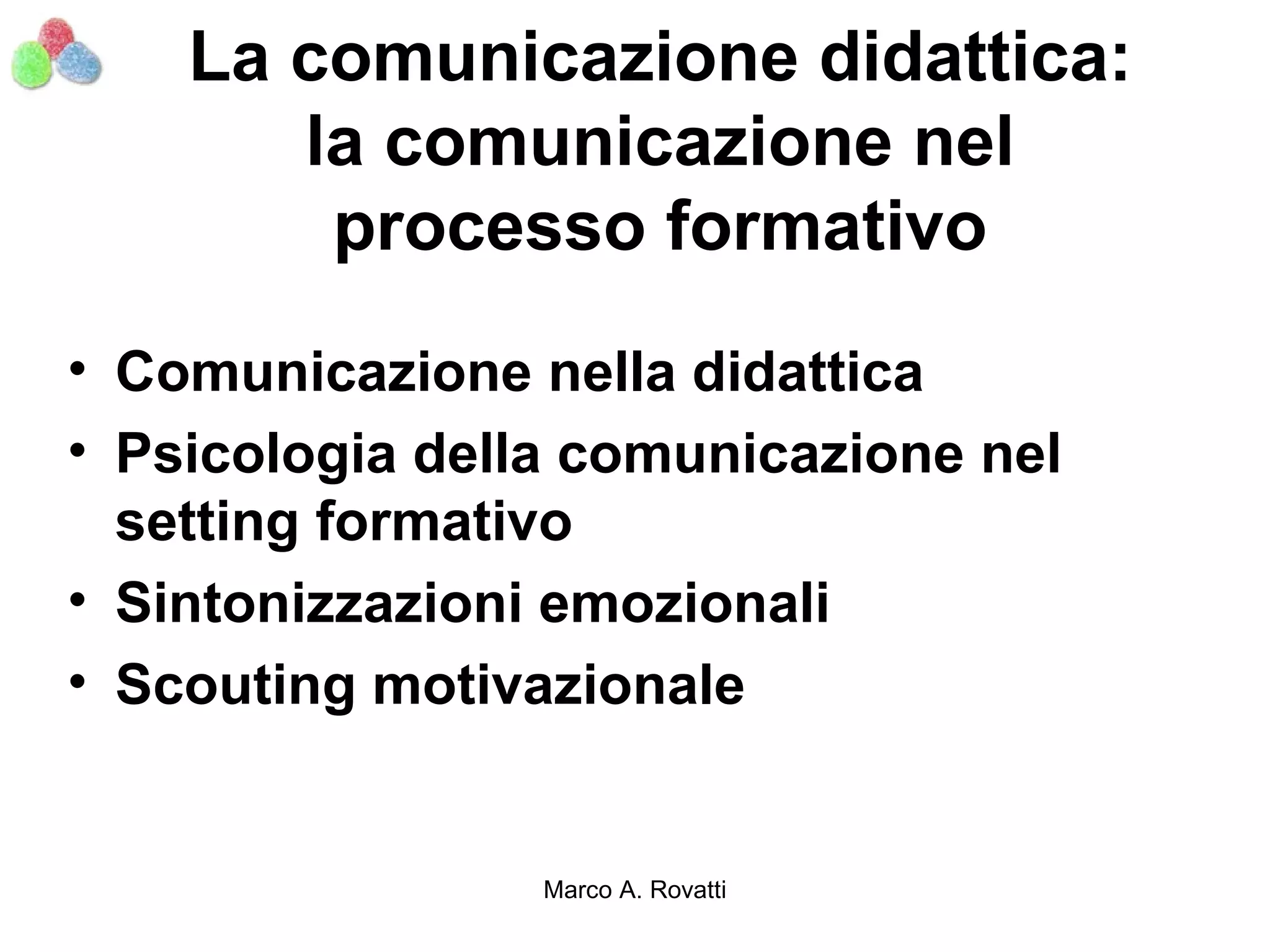 La comunicazione didattica:
       la comunicazione nel
        processo formativo
• Comunicazione nella didattica
• Psicologia della comunicazione nel
  setting formativo
• Sintonizzazioni emozionali
• Scouting motivazionale


                 Marco A. Rovatti
 