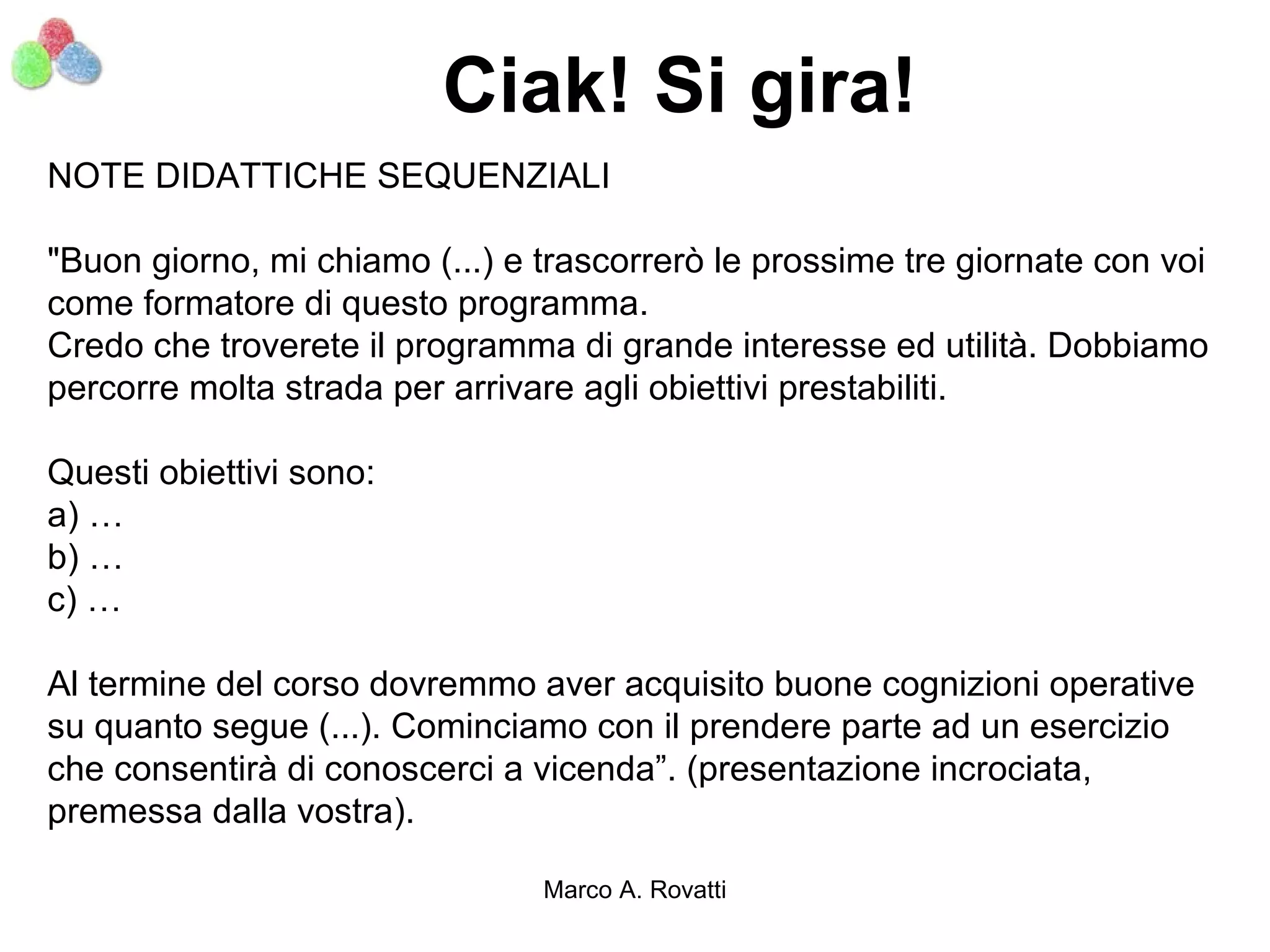 Ciak! Si gira!
NOTE DIDATTICHE SEQUENZIALI

"Buon giorno, mi chiamo (...) e trascorrerò le prossime tre giornate con voi
come formatore di questo programma.
Credo che troverete il programma di grande interesse ed utilità. Dobbiamo
percorre molta strada per arrivare agli obiettivi prestabiliti.

Questi obiettivi sono:
a) …
b) …
c) …

Al termine del corso dovremmo aver acquisito buone cognizioni operative
su quanto segue (...). Cominciamo con il prendere parte ad un esercizio
che consentirà di conoscerci a vicenda”. (presentazione incrociata,
premessa dalla vostra).

                                Marco A. Rovatti
 