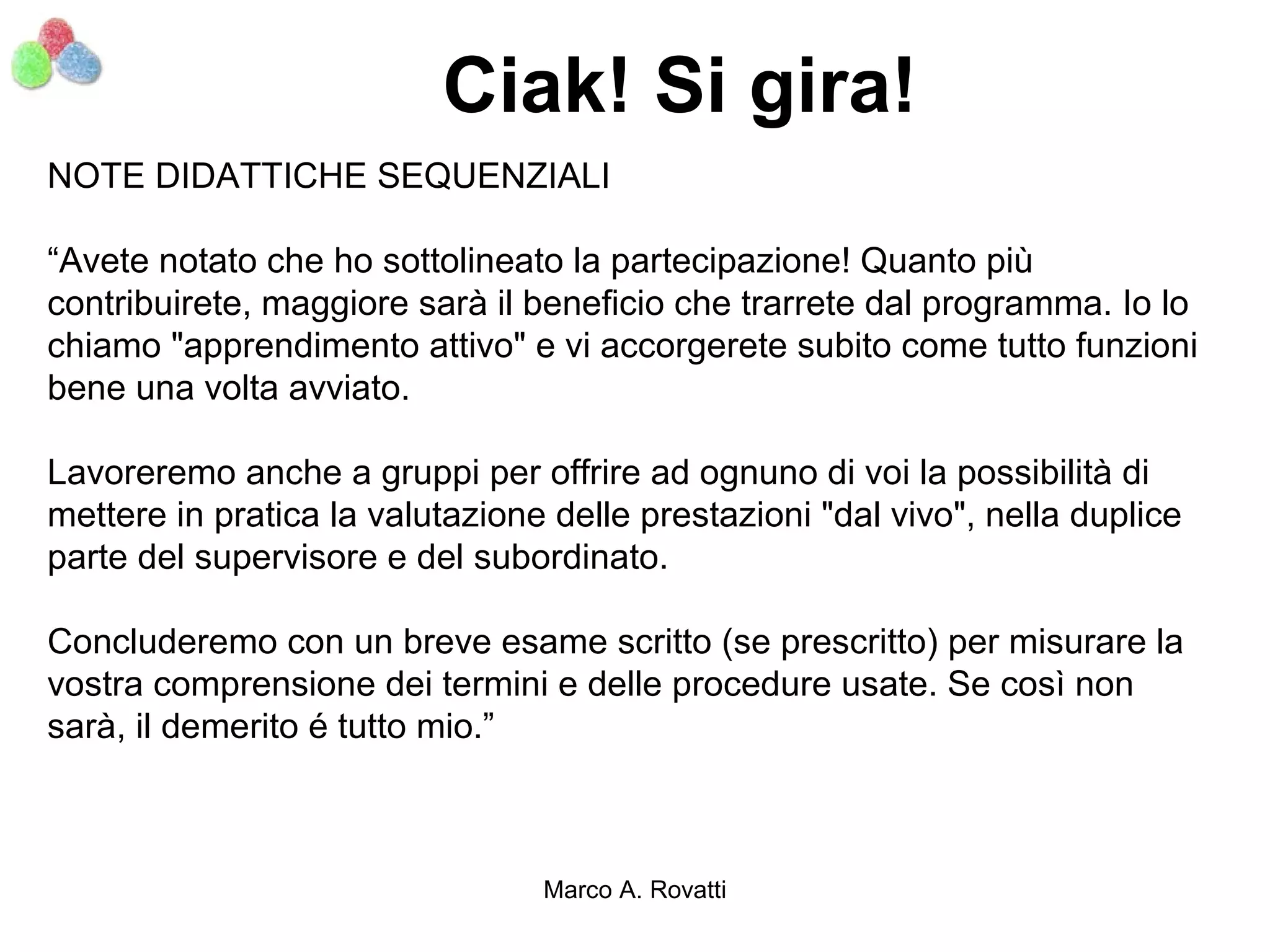 Ciak! Si gira!
NOTE DIDATTICHE SEQUENZIALI

“Avete notato che ho sottolineato la partecipazione! Quanto più
contribuirete, maggiore sarà il beneficio che trarrete dal programma. Io lo
chiamo "apprendimento attivo" e vi accorgerete subito come tutto funzioni
bene una volta avviato.

Lavoreremo anche a gruppi per offrire ad ognuno di voi la possibilità di
mettere in pratica la valutazione delle prestazioni "dal vivo", nella duplice
parte del supervisore e del subordinato.

Concluderemo con un breve esame scritto (se prescritto) per misurare la
vostra comprensione dei termini e delle procedure usate. Se così non
sarà, il demerito é tutto mio.”



                                 Marco A. Rovatti
 