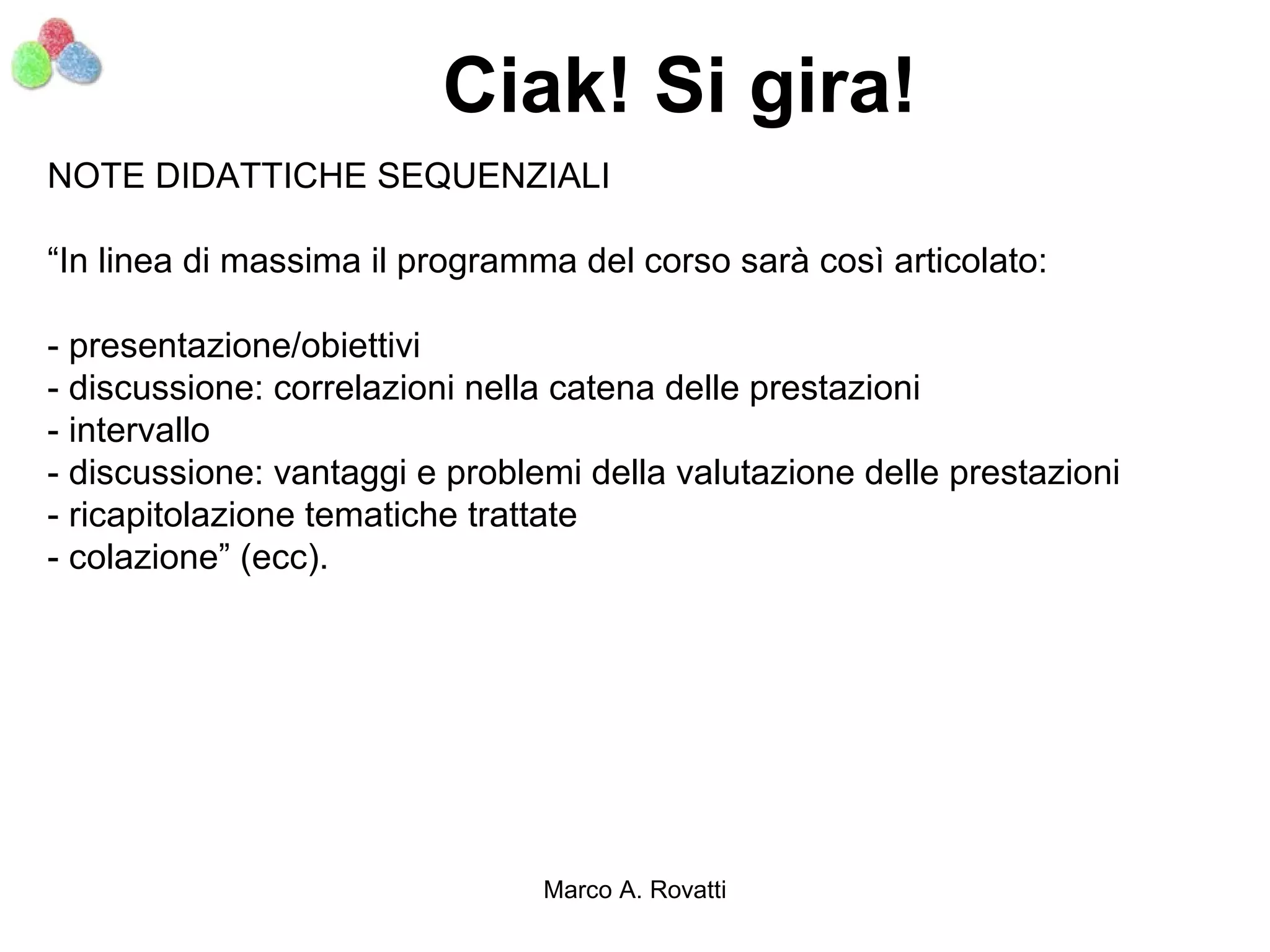 Ciak! Si gira!
NOTE DIDATTICHE SEQUENZIALI

“In linea di massima il programma del corso sarà così articolato:

- presentazione/obiettivi
- discussione: correlazioni nella catena delle prestazioni
- intervallo
- discussione: vantaggi e problemi della valutazione delle prestazioni
- ricapitolazione tematiche trattate
- colazione” (ecc).




                                Marco A. Rovatti
 