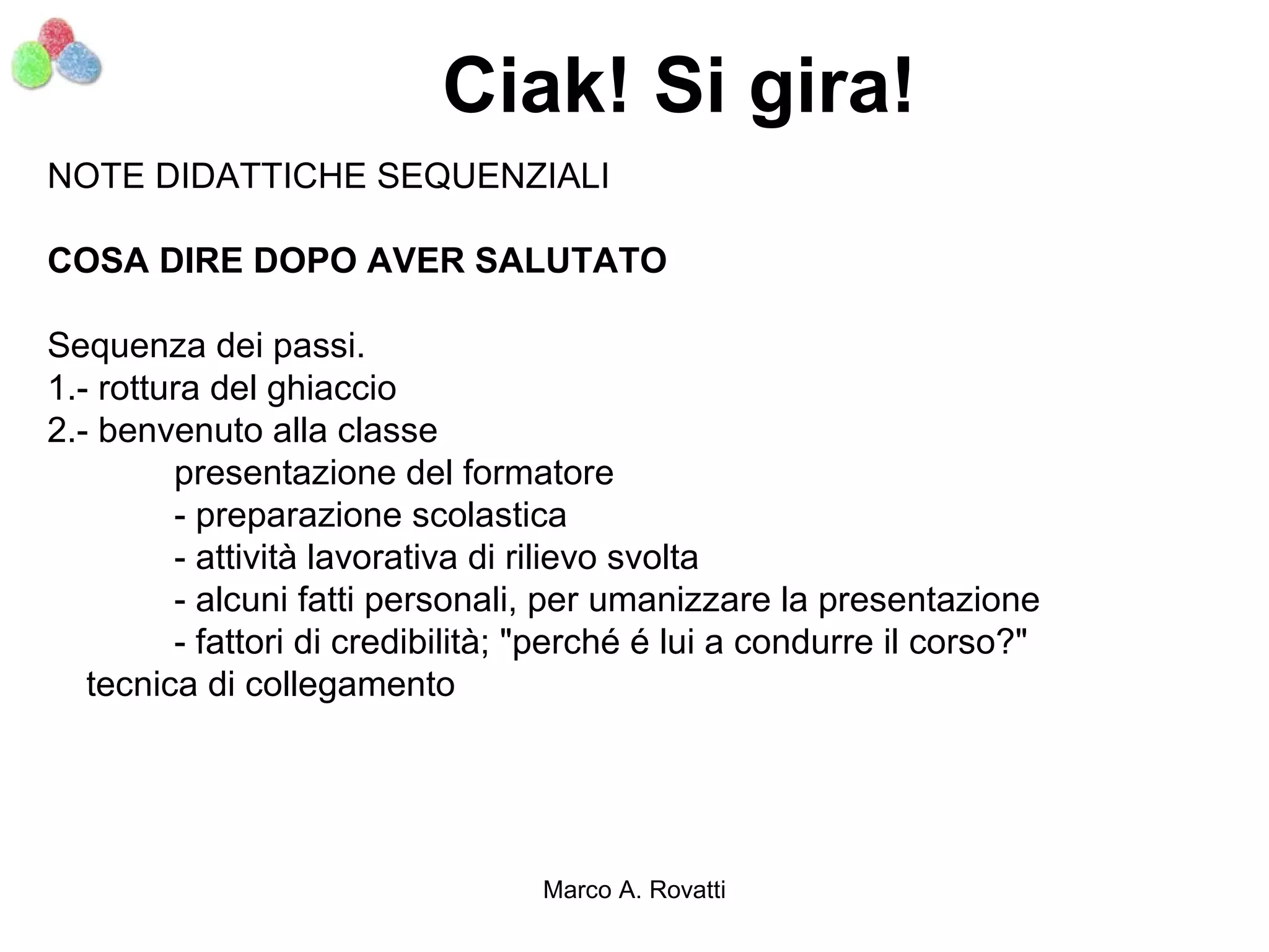 Ciak! Si gira!
NOTE DIDATTICHE SEQUENZIALI

COSA DIRE DOPO AVER SALUTATO

Sequenza dei passi.
1.- rottura del ghiaccio
2.- benvenuto alla classe
         presentazione del formatore
         - preparazione scolastica
         - attività lavorativa di rilievo svolta
         - alcuni fatti personali, per umanizzare la presentazione
         - fattori di credibilità; "perché é lui a condurre il corso?"
   tecnica di collegamento




                                  Marco A. Rovatti
 
