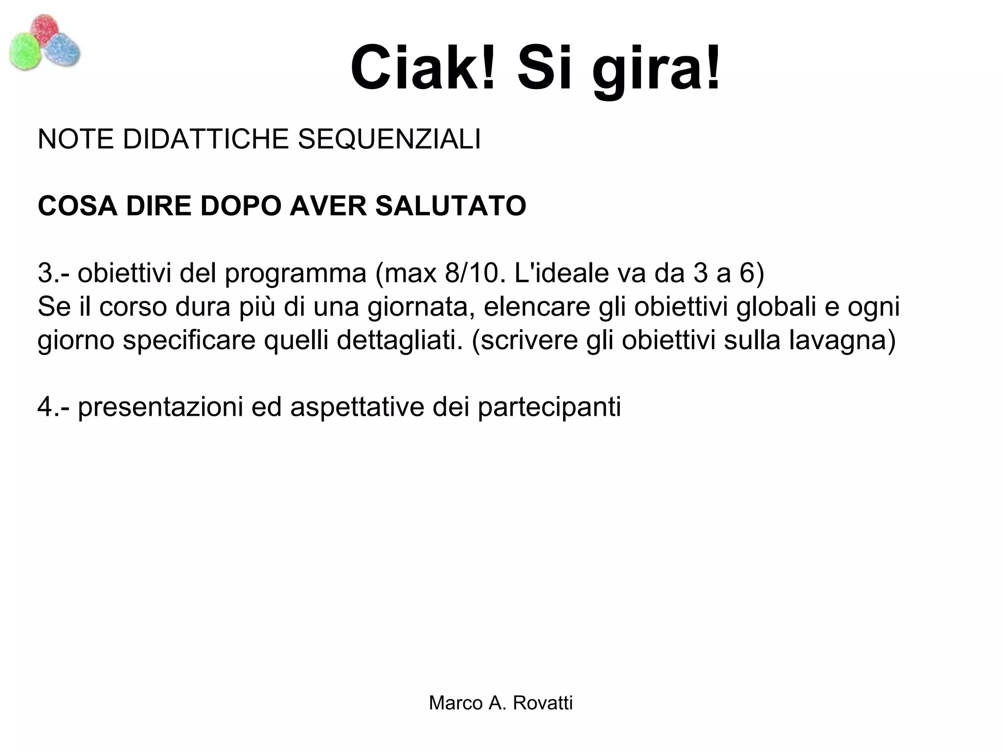 Ciak! Si gira!
NOTE DIDATTICHE SEQUENZIALI

COSA DIRE DOPO AVER SALUTATO

3.- obiettivi del programma (max 8/10. L'ideale va da 3 a 6)
Se il corso dura più di una giornata, elencare gli obiettivi globali e ogni
giorno specificare quelli dettagliati. (scrivere gli obiettivi sulla lavagna)

4.- presentazioni ed aspettative dei partecipanti




                                  Marco A. Rovatti
 