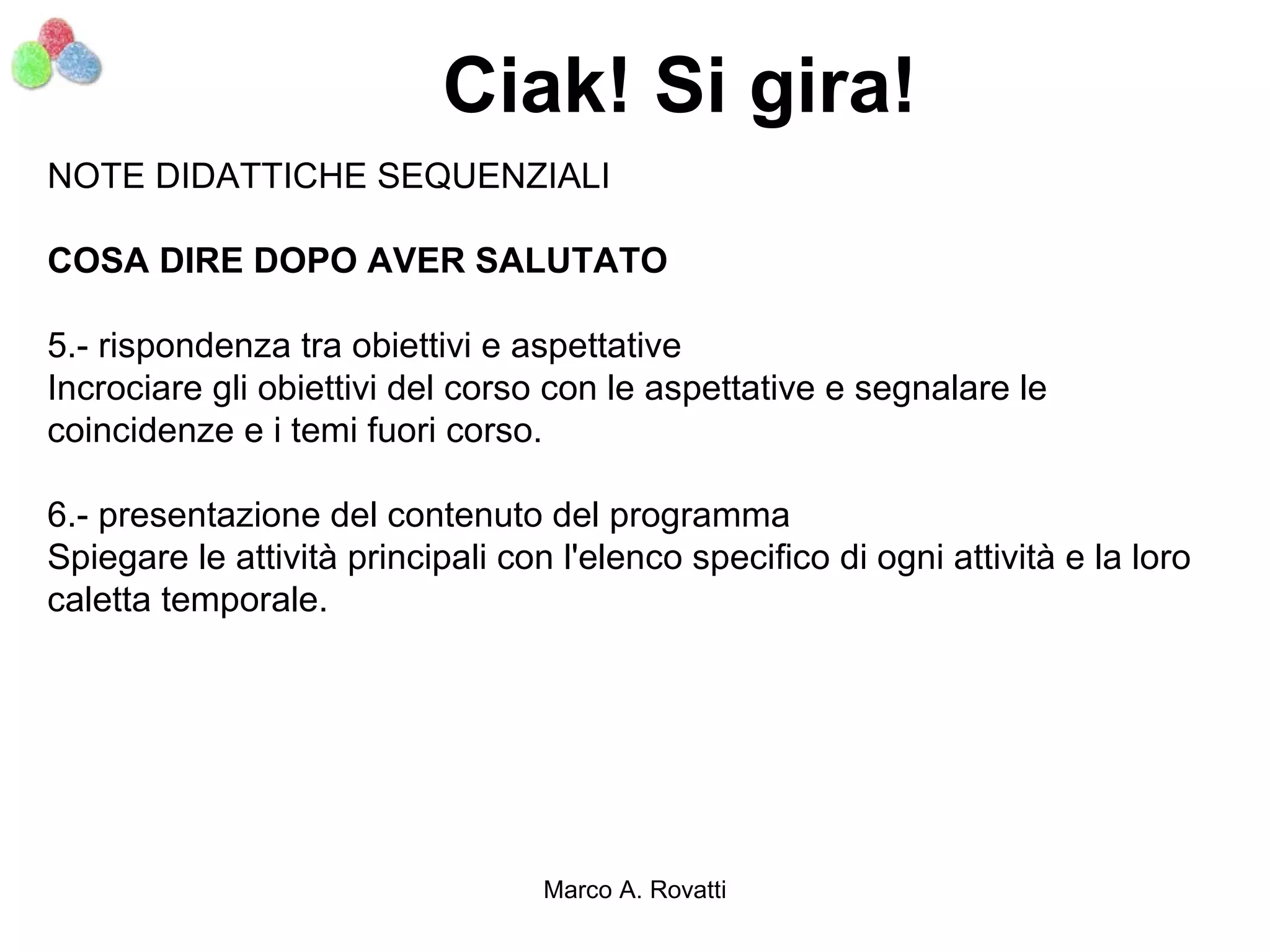 Ciak! Si gira!
NOTE DIDATTICHE SEQUENZIALI

COSA DIRE DOPO AVER SALUTATO

5.- rispondenza tra obiettivi e aspettative
Incrociare gli obiettivi del corso con le aspettative e segnalare le
coincidenze e i temi fuori corso.

6.- presentazione del contenuto del programma
Spiegare le attività principali con l'elenco specifico di ogni attività e la loro
caletta temporale.




                                   Marco A. Rovatti
 