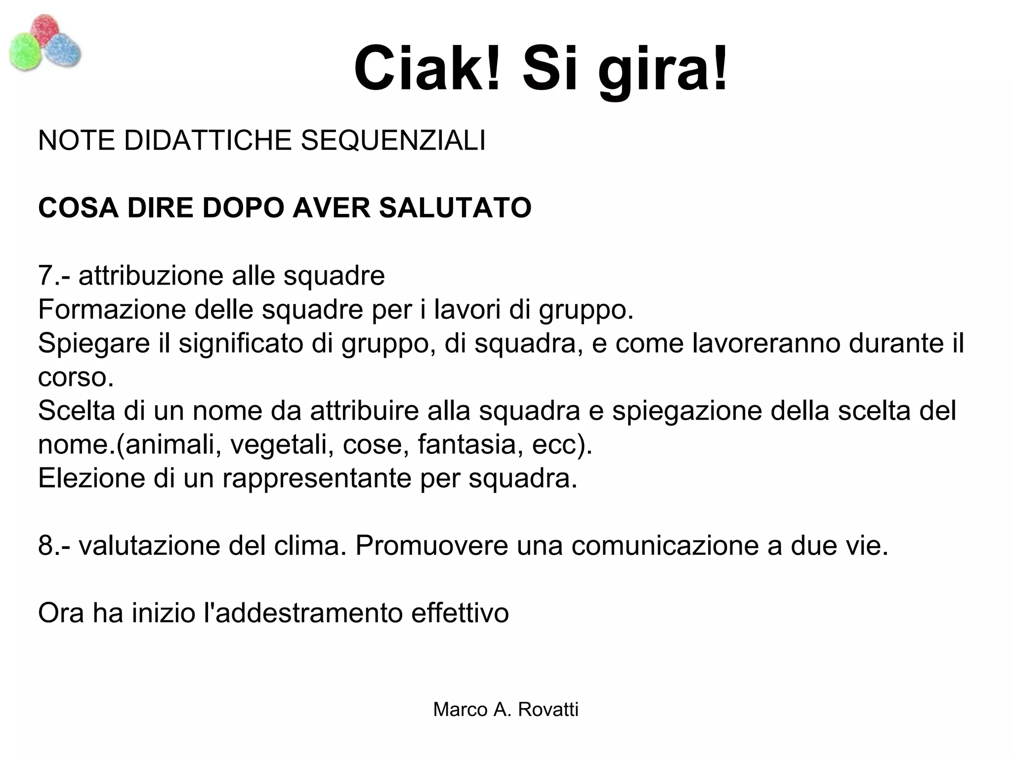 Ciak! Si gira!
NOTE DIDATTICHE SEQUENZIALI

COSA DIRE DOPO AVER SALUTATO

7.- attribuzione alle squadre
Formazione delle squadre per i lavori di gruppo.
Spiegare il significato di gruppo, di squadra, e come lavoreranno durante il
corso.
Scelta di un nome da attribuire alla squadra e spiegazione della scelta del
nome.(animali, vegetali, cose, fantasia, ecc).
Elezione di un rappresentante per squadra.

8.- valutazione del clima. Promuovere una comunicazione a due vie.

Ora ha inizio l'addestramento effettivo


                                Marco A. Rovatti
 