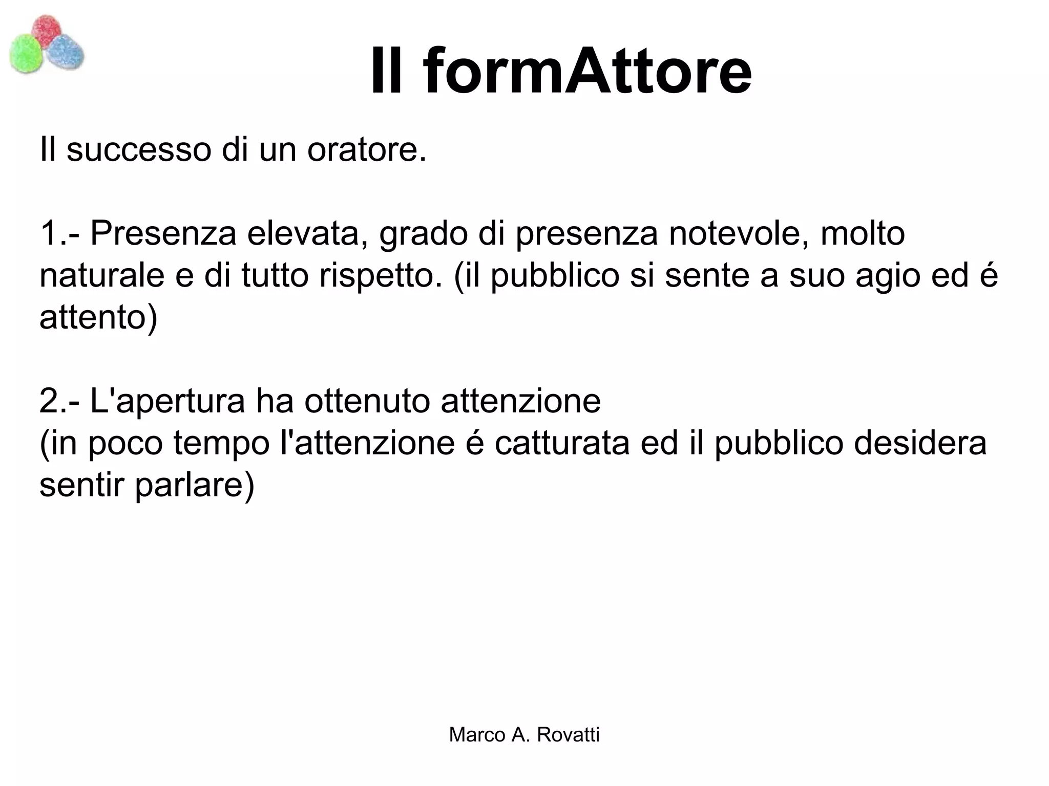 Il formAttore
Il successo di un oratore.

1.- Presenza elevata, grado di presenza notevole, molto
naturale e di tutto rispetto. (il pubblico si sente a suo agio ed é
attento)

2.- L'apertura ha ottenuto attenzione
(in poco tempo l'attenzione é catturata ed il pubblico desidera
sentir parlare)




                             Marco A. Rovatti
 