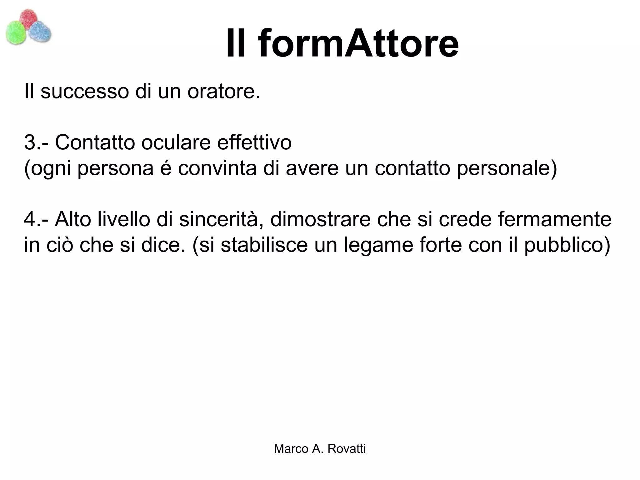 Il formAttore
Il successo di un oratore.

3.- Contatto oculare effettivo
(ogni persona é convinta di avere un contatto personale)

4.- Alto livello di sincerità, dimostrare che si crede fermamente
in ciò che si dice. (si stabilisce un legame forte con il pubblico)




                             Marco A. Rovatti
 