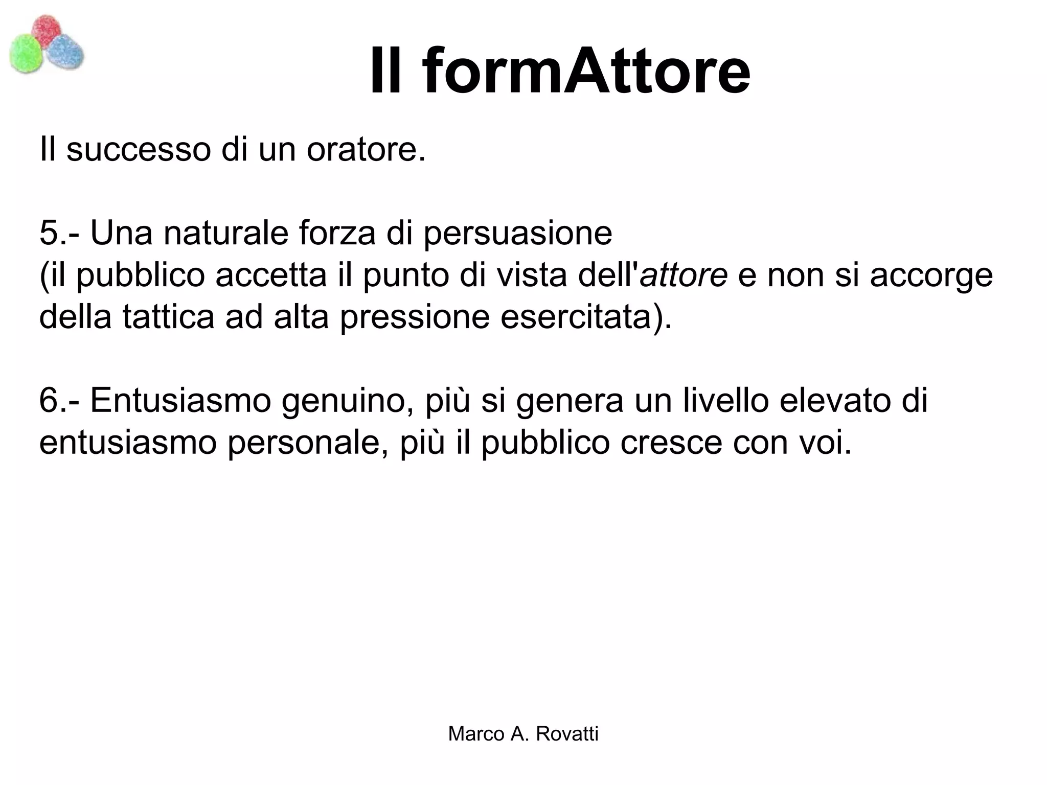 Il formAttore
Il successo di un oratore.

5.- Una naturale forza di persuasione
(il pubblico accetta il punto di vista dell'attore e non si accorge
della tattica ad alta pressione esercitata).

6.- Entusiasmo genuino, più si genera un livello elevato di
entusiasmo personale, più il pubblico cresce con voi.




                             Marco A. Rovatti
 