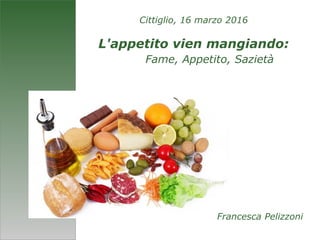 Cittiglio, 16 marzo 2016
L'appetito vien mangiando:
Fame, Appetito, Sazietà
Francesca Pelizzoni
 