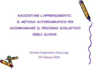 RACCONTARE L’APPRENDIMENTO.
IL METODO AUTOBIOGRAFICO PER
ACCOMPAGNARE IL PERCORSO SCOLASTICO
DEGLI ALUNNI
Istituto Comprensivo Como Lago
20 febbraio 2015
 