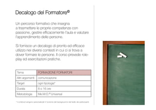 Un corso che orienta i giovani verso le giuste scelte
professionali, analizza il mercato del lavoro e fornisce
strumenti per superare con successo i colloqui di selezione.
Le capacità individuali corrispondono ai colori di una
tavolozza che si deve imparare a miscelare opportunamente
per creare il miglior autoritratto in funzione del contesto.
Il corso prevede simulazioni individuali di colloqui di lavoro.
INDICE
JOB ON CANVAS
ORIENTAMENTO PROFESSIONALE
Orientamento professionale
Gestione delle relazioni
Da 1 a 2 giornate
Università, Business School
e Associazioni professionali
Me.M.O.® Painting
PROJECT MANAGEMENT
 