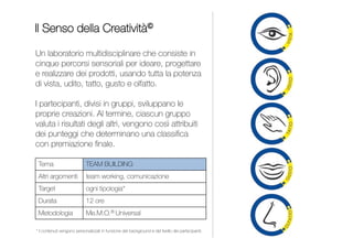 23
Un’esperienza creativa per favorire l'interazione
e la collaborazione nei gruppi di lavoro tutti al femminile
e superare ostacoli e attriti esistenti tra colleghe.
Si crea un’analogia tra l’Olimpo greco e le moderne aziende;
le Dee, inizialmente litigiose e in competizione, dovranno
integrarsi e collaborare imparando a conoscere meglio
se stesse e le altre e trasformando la rivalità in complicità.
INDICE
DONNE DELL’OLIMPO
1 giornata
Contenuti personalizzati per
impiegate, quadri e dirigenti
Me.M.O.® Universal
TEAM BUILDING
Team Building
Team Working
CLICK BUILDING
TEAM BUILDING
 