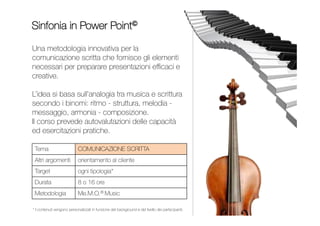 Una metodologia innovativa per la comunicazione scritta
che fornisce gli elementi necessari per preparare
presentazioni efficaci e creative. L’idea si basa sull’analogia
tra musica e scrittura secondo i binomi: ritmo - struttura,
melodia - messaggio, armonia - composizione.
Il corso prevede autovalutazioni delle capacità e numerose
esercitazioni pratiche.
SINFONIA IN POWER POINT
PRESENTAZIONI EFFICACI
Comunicazione scritta
Orientamento al cliente
Da 1 a 3 giornate
Contenuti personalizzati per
impiegati, quadri e dirigenti
Me.M.O.® Music
INDICE
 