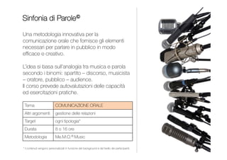 Una metodologia innovativa per la comunicazione orale
che fornisce gli elementi necessari per parlare in pubblico
in modo efficace e creativo. L’idea si basa sull’analogia tra
musica e parola secondo i binomi: spartito – discorso,
musicista – oratore, pubblico – uditorio.
Il corso prevede autovalutazioni delle capacità e numerose
esercitazioni pratiche anche con l’utilizzo della telecamera.
SINFONIA DI PAROLE
INDICE
PUBLIC SPEAKING
Comunicazione orale
Gestione delle relazioni
Da 1 a 3 giornate
Contenuti personalizzati per
impiegati, quadri e dirigenti
Me.M.O.® Music
 