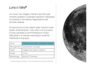 Un corso che, attraverso l’analisi delle caratteristiche
di Leader e Manager, insegna a gestire e motivare
i collaboratori e a delegare con efficacia. Si utilizzano
la metafora dei 4 Punti Cardinali delle Relazioni© e le analogie
tra Manager e Direttore d’Orchestra e tra Specialista e Solista.
Il corso prevede autovalutazioni delle capacità e numerose
esercitazioni pratiche.
INDICE
BUSSOLA DEL LEADER
LEADERSHIP E GESTIONE DEI COLLABORATORI
Leadership e delega
Gestione dei collaboratori
Da 1 a 2 giornate
Supervisori, coordinatori,
quadri e dirigenti
Me.M.O.® Music
 