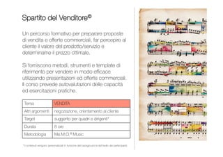 INDICE
Un corso sulle tecniche di negoziazione per creare
un terreno comune, sviluppare la logica win-win e lavorare
in contesti multi-culturali. Si fornisce un decalogo di pronto
ed efficace utilizzo nei diversi ambiti in cui ci si trova a dover
negoziare e gestire le relazioni, anche in situazioni critiche.
Il corso prevede role-play e numerose esercitazioni pratiche.
DECALOGO DEL NEGOZIATORE
NEGOZIAZIONE E GESTIONE DELLE RELAZIONI
Negoziazione
Gestione delle relazioni
Da 1 a 2 giornate
Commerciali, account,
quadri e dirigenti
Me.M.O.® Universal
SINFONIA DI PAROLE
PUBLIC SPEAKING
 