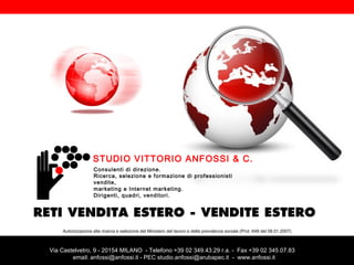 STUDIO VITTORIO ANFOSSI & C.
Consulenti di direzione.
Ricerca, selezione e formazione di professionisti
vendite,
marketing e Internet marketing.
Dirigenti, quadri, venditori.

RETI VENDITA ESTERO - VENDITE ESTERO
Autorizzazione alla ricerca e selezione del Ministero del lavoro e della previdenza sociale (Prot. 648 del 08.01.2007)

Via Castelvetro, 9 - 20154 MILANO - Telefono +39 02 349.43.29 r.a. - Fax +39 02 345.07.83
email: anfossi@anfossi.it - PEC studio.anfossi@arubapec.it - www.anfossi.it

 