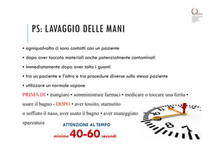 PS: LAVAGGIO DELLE MANI
 ogniqualvolta ci sono contatti con un paziente
 dopo aver toccato materiali anche potenzialmente contaminati
 immediatamente dopo aver tolto i guanti
 tra un paziente e l’altro e tra procedure diverse sullo stesso paziente
 utilizzare un normale sapone
PRIMA DI • mangiare • somministrare farmaci • medicare o toccare una ferita •
usare il bagno - DOPO • aver tossito, starnutito
o soffiato il naso, aver usato il bagno • aver maneggiato
spazzatura
 