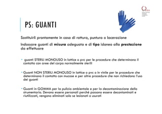 PS: GUANTI
Sostituirli prontamente in caso di rottura, puntura o lacerazione
Indossare guanti di misura adeguata e di tipo idoneo alla prestazione
da effettuare
 guanti STERILI MONOUSO in lattice o pvc per le procedure che determinano il
contatto con aree del corpo normalmente sterili
 Guanti NON STERILI MONOUSO in lattice o pvc o in vinile per le procedure che
determinano il contatto con mucose e per altre procedure che non richiedono l’uso
dei guanti
 Guanti in GOMMA per la pulizia ambientale e per la decontaminazione dello
strumentario. Devono essere personali perché possono essere decontaminati e
riutilizzati, vengono eliminati solo se lesionati o usurati
 