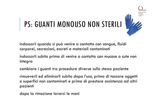 PS: GUANTI MONOUSO NON STERILI
indossarli quando si può venire a contatto con sangue, fluidi
corporei, secrezioni, escreti e materiali contaminati
indossarli subito prima di venire a contatto con mucose o cute non
integra
cambiare i guanti tra procedure diverse sullo stesso paziente
rimuoverli ed eliminarli subito dopo l’uso, prima di toccare oggetti
o superfici non contaminati e prima di prestare assistenza ad altri
pazienti
dopo la rimozione lavarsi le mani
 