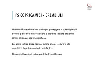 PS COPRICAMICI - GREMBIULI
Monouso idrorepellente non sterile per proteggere la cute e gli abiti
durante procedure assistenziali che si prevede possano provocare
schizzi di sangue, secreti, escreti, …
Scegliere un tipo di copricamice adatto alla procedura e alla
quantità di liquidi (v. anatomia patologica)
Rimuovere il camice il prima possibile, lavarsi le mani
 