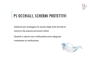 PS OCCHIALI, SCHERMI PROTETTIVI
Indossarli per proteggere le mucose degli occhi durante le
manovre che possono provocare schizzi
Occhiali e schermi sono riutilizzabili previo adeguato
trattamento di sanificazione
 
