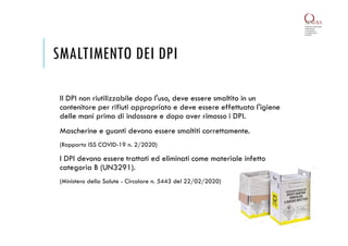 SMALTIMENTO DEI DPI
Il DPI non riutilizzabile dopo l'uso, deve essere smaltito in un
contenitore per rifiuti appropriato e deve essere effettuata l'igiene
delle mani prima di indossare e dopo aver rimosso i DPI.
Mascherine e guanti devono essere smaltiti correttamente.
(Rapporto ISS COVID-19 n. 2/2020)
I DPI devono essere trattati ed eliminati come materiale infetto
categoria B (UN3291).
(Ministero della Salute - Circolare n. 5443 del 22/02/2020)
 