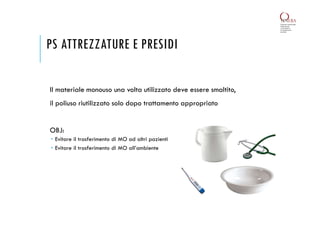 PS ATTREZZATURE E PRESIDI
Il materiale monouso una volta utilizzato deve essere smaltito,
il poliuso riutilizzato solo dopo trattamento appropriato
OBJ:
 Evitare il trasferimento di MO ad altri pazienti
 Evitare il trasferimento di MO all’ambiente
 