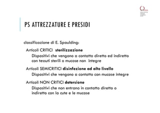 PS ATTREZZATURE E PRESIDI
classificazione di E. Spaulding:
Articoli CRITICI sterilizzazione
Dispositivi che vengono a contatto diretto ed indiretto
con tessuti sterili o mucose non integre
Articoli SEMICRITICI disinfezione ad alto livello
Dispositivi che vengono a contatto con mucose integre
Articoli NON CRITICI detersione
Dispositivi che non entrano in contatto diretto o
indiretto con la cute e le mucose
 