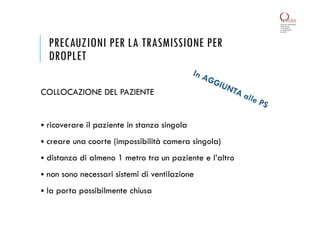 PRECAUZIONI PER LA TRASMISSIONE PER
DROPLET
COLLOCAZIONE DEL PAZIENTE
 ricoverare il paziente in stanza singola
 creare una coorte (impossibilità camera singola)
 distanza di almeno 1 metro tra un paziente e l’altro
 non sono necessari sistemi di ventilazione
 la porta possibilmente chiusa
 