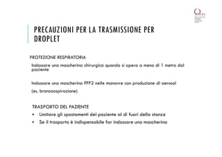 PRECAUZIONI PER LA TRASMISSIONE PER
DROPLET
PROTEZIONE RESPIRATORIA
Indossare una mascherina chirurgica quando si opera a meno di 1 metro dal
paziente
Indossare una mascherina FFP2 nelle manovre con produzione di aerosol
(es. broncoaspirazione)
TRASPORTO DEL PAZIENTE
 Limitare gli spostamenti del paziente al di fuori della stanza
 Se il trasporto è indispensabile far indossare una mascherina
 