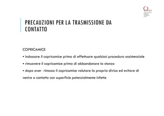PRECAUZIONI PER LA TRASMISSIONE DA
CONTATTO
COPRICAMICE
 indossare il copricamice prima di effettuare qualsiasi procedura assistenziale
 rimuovere il copricamice prima di abbandonare la stanza
 dopo aver rimosso il copricamice valutare la propria divisa ed evitare di
venire a contatto con superficie potenzialmente infette
 