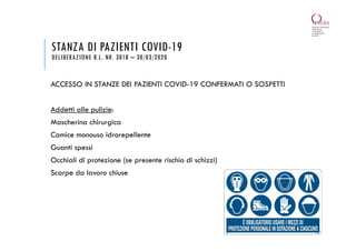 ACCESSO IN STANZE DEI PAZIENTI COVID-19 CONFERMATI O SOSPETTI
Addetti alle pulizie:
Mascherina chirurgica
Camice monouso idrorepellente
Guanti spessi
Occhiali di protezione (se presente rischio di schizzi)
Scarpe da lavoro chiuse
STANZA DI PAZIENTI COVID-19
DELIBERAZIONE R.L. NR. 3018 – 30/03/2020
 