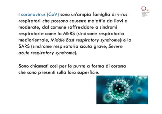 I coronavirus (CoV) sono un’ampia famiglia di virus
respiratori che possono causare malattie da lievi a
moderate, dal comune raffreddore a sindromi
respiratorie come la MERS (sindrome respiratoria
mediorientale, Middle East respiratory syndrome) e la
SARS (sindrome respiratoria acuta grave, Severe
acute respiratory syndrome).
Sono chiamati così per le punte a forma di corona
che sono presenti sulla loro superficie.
 