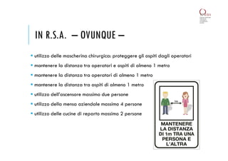 IN R.S.A. – OVUNQUE –
 utilizzo delle mascherina chirurgica: proteggere gli ospiti dagli operatori
 mantenere la distanza tra operatori e ospiti di almeno 1 metro
 mantenere la distanza tra operatori di almeno 1 metro
 mantenere la distanza tra ospiti di almeno 1 metro
 utilizzo dell’ascensore massimo due persone
 utilizzo della mensa aziendale massimo 4 persone
 utilizzo delle cucine di reparto massimo 2 persone
 