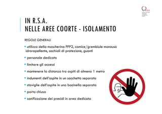IN R.S.A.
NELLE AREE COORTE - ISOLAMENTO
 utilizzo della mascherina FFP2, camice/grembiule monouso
idrorepellente, occhiali di protezione, guanti
 personale dedicato
 limitare gli accessi
 mantenere la distanza tra ospiti di almeno 1 metro
 indumenti dell’ospite in un sacchetto separato
 stoviglie dell’ospite in una bacinella separata
 porta chiusa
 sanificazione dei presidi in area dedicata
REGOLE GENERALI
 