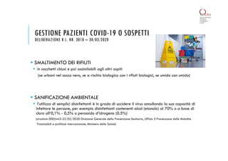 SMALTIMENTO DEI RIFIUTI
 in sacchetti chiusi e poi assimilabili agli altri ospiti
(se urbani nel sacco nero, se a rischio biologico con i rifiuti biologici, se umido con umido)
 SANIFICAZIONE AMBIENTALE
 l’utilizzo di semplici disinfettanti è in grado di uccidere il virus annullando la sua capacità di
infettare le persone, per esempio disinfettanti contenenti alcol (etanolo) al 70% o a base di
cloro all’0,1% - 0,5% o perossido d’idrogeno (0.5%)
(circolare 0005443-22/02/2020 Direzione Generale della Prevenzione Sanitaria, Ufficio 5 Prevenzione delle Malattie
Trasmissibili e profilassi internazionale, Ministero della Salute)
GESTIONE PAZIENTI COVID-19 O SOSPETTI
DELIBERAZIONE R.L. NR. 3018 – 30/03/2020
 