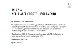 PROCEDURA D’ISOLAMENTO
 il medico conferma la positività, per lettura referto tampone, o dichiara il
sospetto per ospite con temperatura > 37.5°C, tosse o dispnea e dispone
per l’isolamento, previa informazione alla persona, alla direzione e
medico competente e prescrive le cure del caso
 la direzione richiede l’esecuzione del tampone all’ATS rivolgendosi al
laboratorio di riferimento indicato da ATS
 isolamento in coorte
 porta chiusa
IN R.S.A.
NELLE AREE COORTE - ISOLAMENTO
 