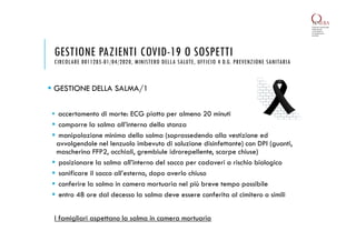 GESTIONE DELLA SALMA/1
 accertamento di morte: ECG piatto per almeno 20 minuti
 comporre la salma all’interno della stanza
 manipolazione minima della salma (soprassedendo alla vestizione ed
avvolgendole nel lenzuolo imbevuto di soluzione disinfettante) con DPI (guanti,
mascherina FFP2, occhiali, grembiule idrorepellente, scarpe chiuse)
 posizionare la salma all’interno del sacco per cadaveri a rischio biologico
 sanificare il sacco all’esterno, dopo averlo chiuso
 conferire la salma in camera mortuaria nel più breve tempo possibile
 entro 48 ore dal decesso la salma deve essere conferita al cimitero o simili
GESTIONE PAZIENTI COVID-19 O SOSPETTI
CIRCOLARE 0011285-01/04/2020, MINISTERO DELLA SALUTE, UFFICIO 4 D.G. PREVENZIONE SANITARIA
I famigliari aspettano la salma in camera mortuaria
 