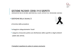  GESTIONE DELLA SALMA/2
al termine della procedura
arieggiare adeguatamente i locali
 eseguire un’accurata pulizia con disinfezione delle superfici e degli ambienti
adibiti alle attività.
GESTIONE PAZIENTI COVID-19 O SOSPETTI
CIRCOLARE 0011285-01/04/2020, MINISTERO DELLA SALUTE, UFFICIO 4 D.G. PREVENZIONE SANITARIA
I famigliari aspettano la salma in camera mortuaria
 
