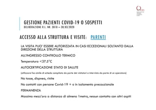 ACCESSO ALLA STRUTTURA E VISITE: PARENTI
LA VISITA PUO’ ESSERE AUTORIZZATA IN CASI ECCEZIONALI SOLTANTO DALLA
DIREZIONE DELLA STRUTTURA
ALL’INGRESSO CONTROLLO TERMICO
Temperatura <37.5°C
AUTOCERTIFICAZIONE STATO DI SALUTE
(utilizzare fac-simile di scheda compilata da parte dei visitatori o intervista da parte di un operatore)
No tosse, dispnea, rinite
No contatti con persone Covid-19 + o in isolamento precauzionale
PERMANENZA
Massimo mezz’ora a distanza di almeno 1metro, nessun contatto con altri ospiti
GESTIONE PAZIENTI COVID-19 O SOSPETTI
DELIBERAZIONE R.L. NR. 3018 – 30/03/2020
 