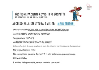 ACCESSO ALLA STRUTTURA E VISITE: MANUTENTORI
MANUTENTORI SOLO PER MANUTENZIONI INDEROGABILI
ALL’INGRESSO CONTROLLO TERMICO
Temperatura <37.5°C
AUTOCERTIFICAZIONE STATO DI SALUTE
(utilizzare fac-simile di scheda compilata da parte dei visitatori o intervista da parte di un operatore)
No tosse, dispnea, rinite
No contatti con persone Covid-19 + o in isolamento precauzionale
PERMANENZA
Il minimo indispensabile, nessun contatto con ospiti
GESTIONE PAZIENTI COVID-19 O SOSPETTI
DELIBERAZIONE R.L. NR. 3018 – 30/03/2020
 