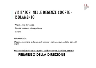 VISITATORI NELLE DEGENZE COORTE -
ISOLAMENTO
Mascherina chirurgica
Camice monouso idrorepellente
Guanti
PERMANENZA
Massimo mezz’ora a distanza di almeno 1metro, nessun contatto con altri
ospiti
Gli operatori devono assicurarsi che l’eventuale visitatore abbia il
PERMESSO DELLA DIREZIONE
 
