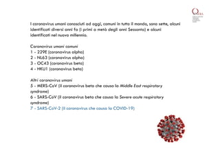 I coronavirus umani conosciuti ad oggi, comuni in tutto il mondo, sono sette, alcuni
identificati diversi anni fa (i primi a metà degli anni Sessanta) e alcuni
identificati nel nuovo millennio.
Coronavirus umani comuni
1 - 229E (coronavirus alpha)
2 - NL63 (coronavirus alpha)
3 - OC43 (coronavirus beta)
4 - HKU1 (coronavirus beta)
Altri coronavirus umani
5 - MERS-CoV (il coronavirus beta che causa la Middle East respiratory
syndrome)
6 - SARS-CoV (il coronavirus beta che causa la Severe acute respiratory
syndrome)
7 - SARS-CoV-2 (il coronavirus che causa la COVID-19)
 