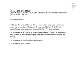 GESTIONE OPERATORI
DELIBERAZIONE R.L. NR. 3018 – 30/03/2020 – PROCEDURA ATS CITTÀ METROPOLITANA DI MILANO
PER EFFETTUARE I TAMPONI
 all’inizio del turno di lavoro rilievo temperatura corporea e anamnesi
respiratoria e autocertificazione di assenza di fattori di rischio al
domicilio (es. convivenza con persona Covid-19 + e/o contatto)
 la presenza di un fattore di rischio (temperatura c. >37.5°C, anamnesi
respiratoria +, rischio sociale presente) determina l’allontanamento dal
lavoro
 la direzione avvisa il medico competente
 la direzione avvisa l’ATS
ALLONTANAMENTO
 