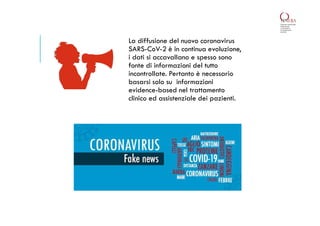 La diffusione del nuovo coronavirus
SARS-CoV-2 è in continua evoluzione,
i dati si accavallano e spesso sono
fonte di informazioni del tutto
incontrollate. Pertanto è necessario
basarsi solo su informazioni
evidence-based nel trattamento
clinico ed assistenziale dei pazienti.
 