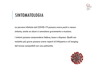 SINTOMATOLOGIA
Le persone infettate dal COVID-19 possono avere pochi o nessun
sintomo, anche se alcuni si ammalano gravemente e muoiono.
I sintomi possono comprendere febbre, tosse e dispnea. Quelli con
malattia più grave possono avere reperti di linfopenia e di imaging
del torace compatibili con una polmonite.
 