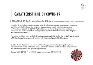 CARATTERISTICHE DI COVID-19
In ambito di sorveglianza sanitaria, sulla base di valutazioni caso per caso, appare necessario
identificare tutti gli individui che sono stati o possono essere stati a contatto con un caso
confermato o probabile di COVID-19, focalizzando la ricerca degli stessi con particolare
attenzione alle 48 ore precedenti l'insorgenza dei sintomi fino al momento della diagnosi e
dell'isolamento del caso.
Pertanto si considera come periodo di particolare contagiosità quello che va da 2 giorni prima
a 14 giorni dopo la comparsa di sintomi o il riscontro di positività al tampone.
Quadro clinico: il paziente può essere asintomatico, paucisintomatico (faringodinia, tosse
prevalentemente secca, febbricola, ecc.) o sintomatico (febbre anche elevata e compromissione
dell’attività respiratoria con quadro di polmonite).
(Rapporto ISS COVID-19 n. 2/2020 aggiornamento del 28/03/2020)
INCUBAZIONE: DA 2 A 14 giorni, in media 5/6 giorni (Ministero della Salute – Circolare n. 0009774 del 20/03/2020)
 