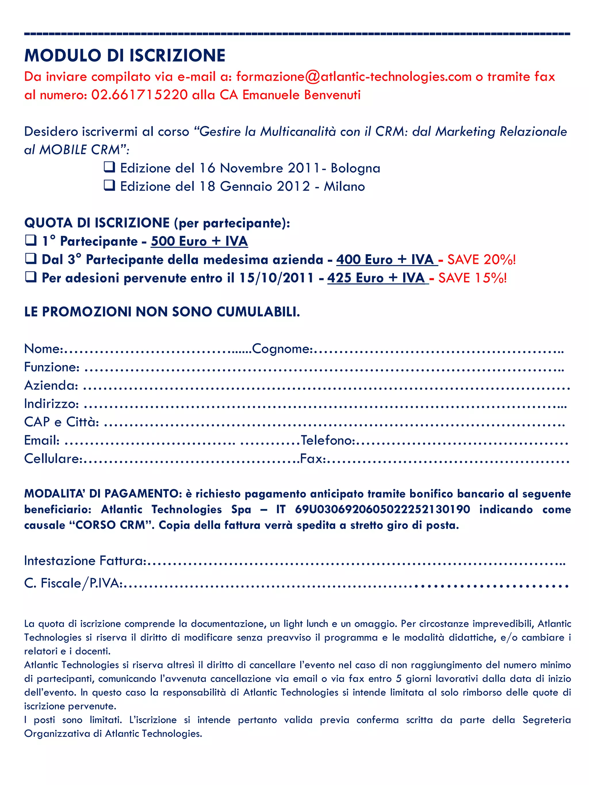 -----------------------------------------------------------------------------------------
  MODULO DI ISCRIZIONE
  Da inviare compilato via e-mail a: formazione@atlantic-technologies.com o tramite fax
  al numero: 02.661715220 alla CA Emanuele Benvenuti

  Desidero iscrivermi al corso “Gestire la Multicanalità con il CRM: dal Marketing Relazionale
  al MOBILE CRM”:
                Edizione del 16 Novembre 2011- Bologna
                Edizione del 18 Gennaio 2012 - Milano

  QUOTA DI ISCRIZIONE (per partecipante):
   1° Partecipante - 500 Euro + IVA
   Dal 3° Partecipante della medesima azienda - 400 Euro + IVA - SAVE 20%!
   Per adesioni pervenute entro il 15/10/2011 - 425 Euro + IVA - SAVE 15%!

  LE PROMOZIONI NON SONO CUMULABILI.

  Nome:……………………………......Cognome:…………………………………………..
  Funzione: …………………………………………………………………………………..
  Azienda: ……………………………………………………………………………………
  Indirizzo: …………………………………………………………………………………...
  CAP e Città: ……………………………………………………………………………….
  Email: ……………………………. …………Telefono:……………………………………
  Cellulare:…………………………………….Fax:…………………………………………

  MODALITA’ DI PAGAMENTO: è richiesto pagamento anticipato tramite bonifico bancario al seguente
  beneficiario: Atlantic Technologies Spa – IT 69U0306920605022252130190 indicando come
  causale “CORSO CRM”. Copia della fattura verrà spedita a stretto giro di posta.

  Intestazione Fattura:………………………………………………………………………..
  C. Fiscale/P.IVA:………………………………………………………………………

  La quota di iscrizione comprende la documentazione, un light lunch e un omaggio. Per circostanze imprevedibili, Atlantic
  Technologies si riserva il diritto di modificare senza preavviso il programma e le modalità didattiche, e/o cambiare i
  relatori e i docenti.
  Atlantic Technologies si riserva altresì il diritto di cancellare l’evento nel caso di non raggiungimento del numero minimo
  di partecipanti, comunicando l’avvenuta cancellazione via email o via fax entro 5 giorni lavorativi dalla data di inizio
  dell’evento. In questo caso la responsabilità di Atlantic Technologies si intende limitata al solo rimborso delle quote di
  iscrizione pervenute.
  I posti sono limitati. L’iscrizione si intende pertanto valida previa conferma scritta da parte della Segreteria
3 Organizzativa di Atlantic Technologies.
 