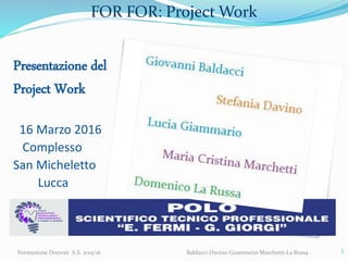 FOR FOR: Project Work
Presentazione del
Project Work
16 Marzo 2016
Complesso
San Micheletto
Lucca
Formazione Docenti A.S. 2015/16 Baldacci-Davino-Giammario-Marchetti-La Russa 1
 